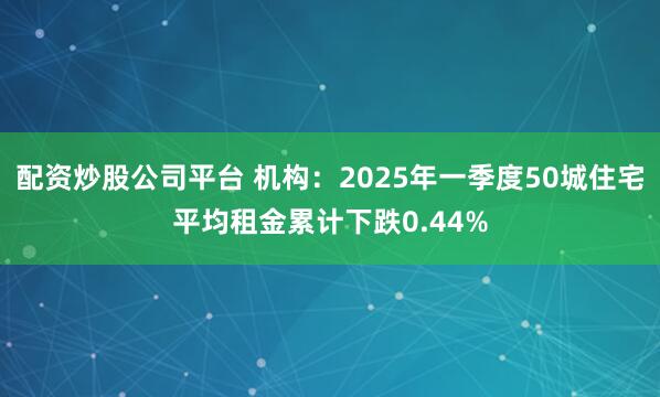 配资炒股公司平台 机构：2025年一季度50城住宅平均租金累计下跌0.44%