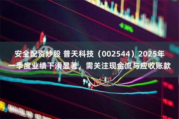 安全配资炒股 普天科技（002544）2025年一季度业绩下滑显著，需关注现金流与应收账款