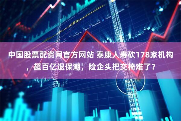 中国股票配资网官方网站 泰康人寿砍178家机构，超百亿退保潮，险企头把交椅难了？