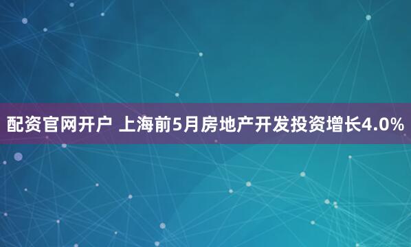 配资官网开户 上海前5月房地产开发投资增长4.0%