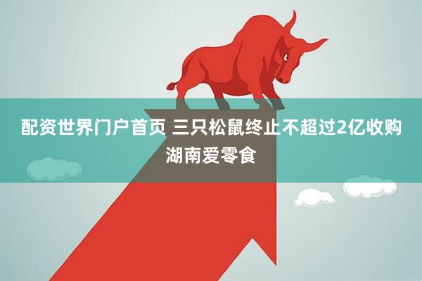 配资世界门户首页 三只松鼠终止不超过2亿收购湖南爱零食