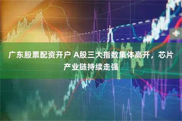 广东股票配资开户 A股三大指数集体高开，芯片产业链持续走强