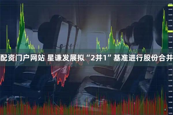 配资门户网站 星谦发展拟“2并1”基准进行股份合并