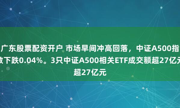 广东股票配资开户 市场早间冲高回落，中证A500指数下跌0.04%。3只中证A500相关ETF成交额超27亿元