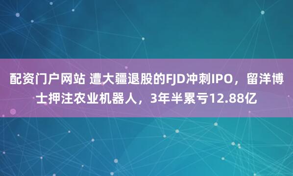 配资门户网站 遭大疆退股的FJD冲刺IPO，留洋博士押注农业机器人，3年半累亏12.88亿