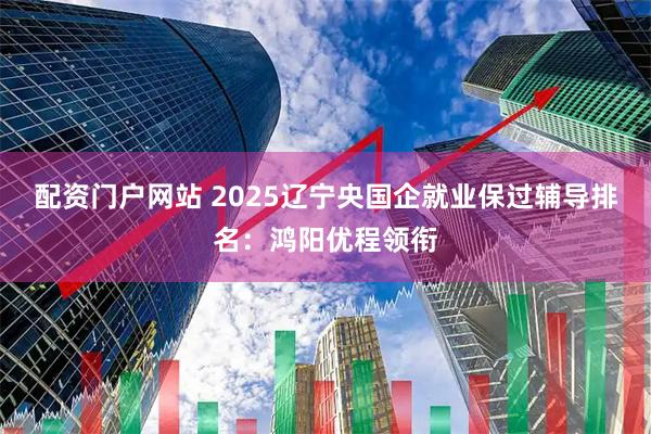 配资门户网站 2025辽宁央国企就业保过辅导排名：鸿阳优程领衔