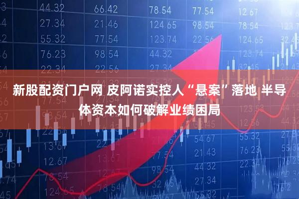 新股配资门户网 皮阿诺实控人“悬案”落地 半导体资本如何破解业绩困局