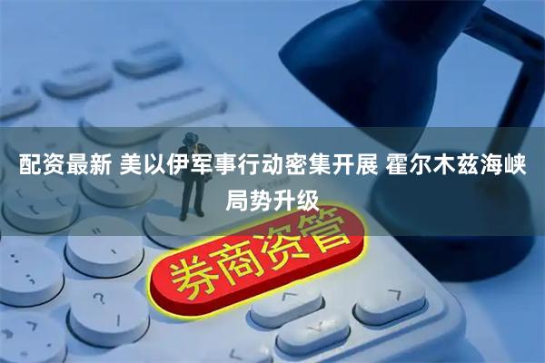 配资最新 美以伊军事行动密集开展 霍尔木兹海峡局势升级