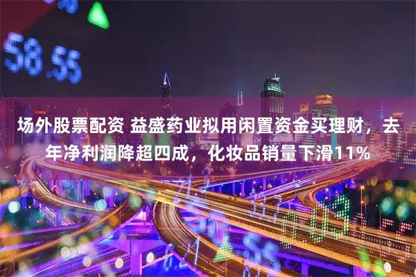 场外股票配资 益盛药业拟用闲置资金买理财，去年净利润降超四成，化妆品销量下滑11%
