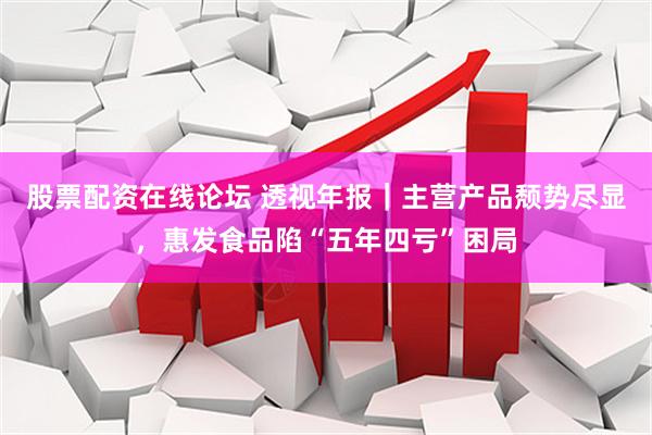 股票配资在线论坛 透视年报｜主营产品颓势尽显，惠发食品陷“五年四亏”困局