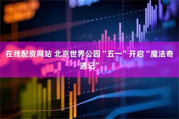 在线配资网站 北京世界公园“五一”开启“魔法奇遇记”