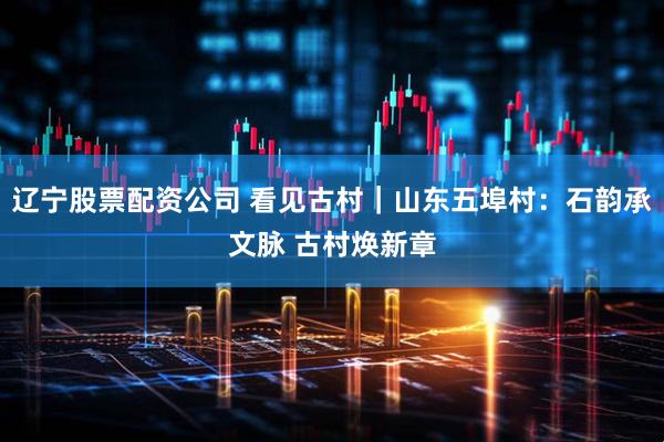 辽宁股票配资公司 看见古村｜山东五埠村：石韵承文脉 古村焕新章
