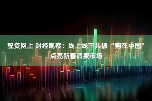 配资网上 财经观察：线上线下共振 “购在中国”点亮新春消费市场