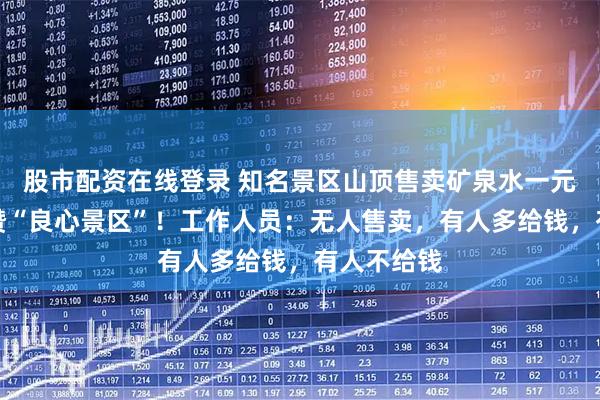 股市配资在线登录 知名景区山顶售卖矿泉水一元一瓶，被赞“良心景区”！工作人员：无人售卖，有人多给钱，有人不给钱
