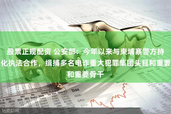 股票正规配资 公安部：今年以来与柬埔寨警方持续深化执法合作，缉捕多名电诈重大犯罪集团头目和重要骨干