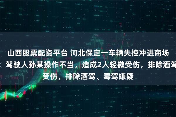 山西股票配资平台 河北保定一车辆失控冲进商场，警方通报：驾驶人孙某操作不当，造成2人轻微受伤，排除酒驾、毒驾嫌疑