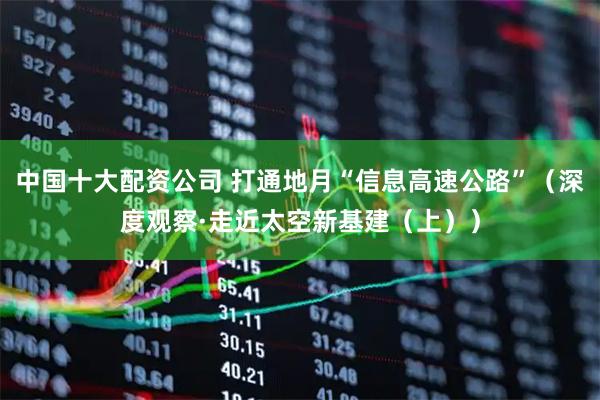 中国十大配资公司 打通地月“信息高速公路”（深度观察·走近太空新基建（上））